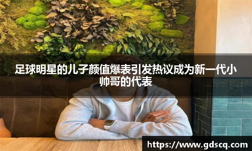 足球明星的儿子颜值爆表引发热议成为新一代小帅哥的代表